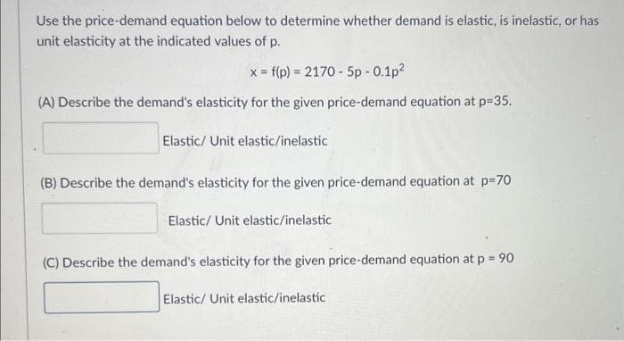 Use the price-demand equation below to determine whether demand is elastic, is inelastic, or has
unit elasticity at the indicated values of p.
x = f(p) = 2170-5p -0.1p²
(A) Describe the demand's elasticity for the given price-demand equation at p=35.
Elastic/ Unit elastic/inelastic
(B) Describe the demand's elasticity for the given price-demand equation at p=70
Elastic/ Unit elastic/inelastic
(C) Describe the demand's elasticity for the given price-demand equation at p = 90
Elastic/ Unit elastic/inelastic