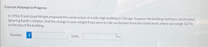 Current Attempt in Progress
In 1956. Frank Lloyd Wright proposed the construction of a mile-high building in Chicago. Suppose the building had been constructed.
Ignoring Earth's rotation, find the change in your weight if you were to ride an elevator from the street level, where you weigh 527 N.
to the top of the building.
Number i
Units