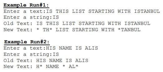 Example Run#1:
Enter a text:IS THIS LIST STARTING WITH ISTANBUL
Enter a string:IS
Old Text: IS THIS LIST STARTING WITH ISTANBUL
New Text: * TH* LIST STARTING WITH *TANBUL
Example Run#2:
Enter a text:HIS NAME IS ALIS
Enter a string:IS
Old Text: HIS NAME IS ALIS
New Text: H* NAME
AL*

