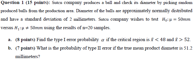 Question 1 (15 points): Sutcu company produces a ball and check its diameter by picking random
produced balls from the production area. Diameter of the balls are approximately normally distributed
and have a standard deviation of 2 millimeters. Sutcu company wishes to test Ho:u = 50mm
versus H1:µ + 50mm using the results of n=20 samples.
a. (8 points) Find the type I error probability a if the critical region is i < 48 and > 52.
b. (7 points) What is the probability of type II error if the true mean product diameter is 51.2
millimeters?
