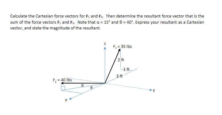 Calculate the Cartesian force vectors for F: and F2. Then determine the resultant force vector that is the
sum of the force vectors F: and F2. Note that a = 15° and 8 = 40°. Express your resultant as a Cartesian
vector, and state the magnitude of the resultant.
F, = 35 Ibs
2 ft
-1 ft
3 ft
F, = 40 Ibs
y
N 4
