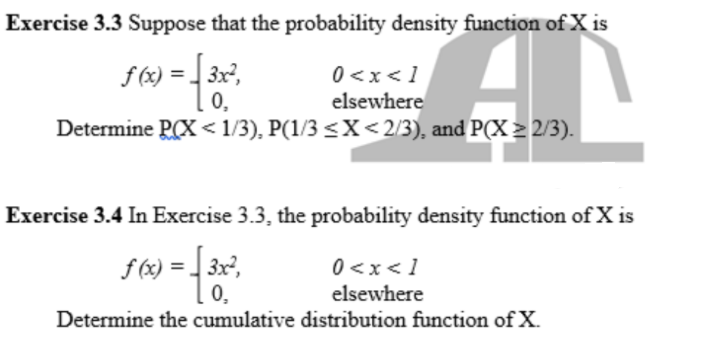 Exercise 3.3 Suppose that the probability density function of X is
0 <x<1
elsewhere
Determine PCX < 1/3), P(1/3 <X<2/3), and P(X > 2/3).
f (x) = 3x,
0,
Exercise 3.4 In Exercise 3.3, the probability density function of X is
f (x) = 3x,
0,
0<x<1
elsewhere
Determine the cumulative distribution function of X.
