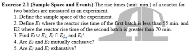 Exercise 2.1 (Sample Space and Events) The rise times (unit: min.) of a reactor for
two batches are measured in an experiment.
1. Define the sample space of the experiment.
2. Define E1 where the reactor rise time of the first batch is less than 55 min. and
E2 where the reactor rise time of the second batch is greater than 70 min.
3. Find Ej U E2, E1 N E2, and Ei'.
4. Are Ei and E2 mutually exclusive?
5. Are Ei and E2 exhaustive?
