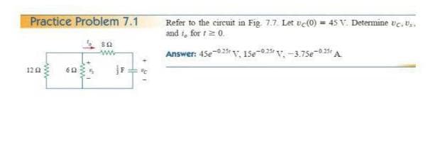 Practice Problem 7.1
Refer to the circuit in Fig. 7.7. Let vc(0) = 45 V. Determine ve, v.,
and i, for t 2 0.
Answer: 45e-025 v, 15e-025 v, -3.75e-0.35 A
12 2
60
