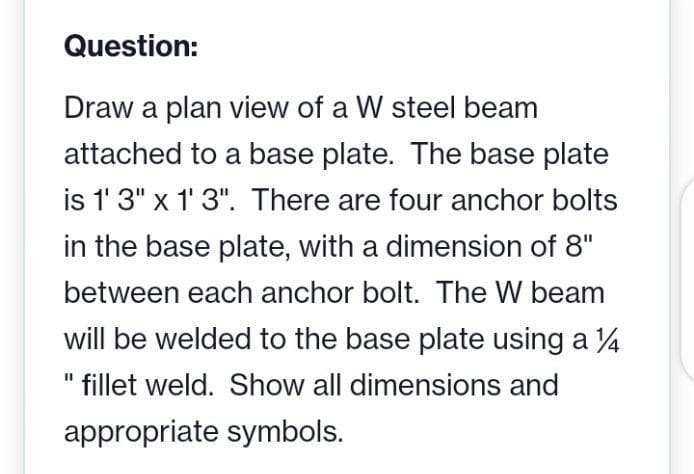 Question:
Draw a plan view of a W steel beam
attached to a base plate. The base plate
is 1' 3" x 1' 3". There are four anchor bolts
in the base plate, with a dimension of 8"
between each anchor bolt. The W beam
will be welded to the base plate using a 4
fillet weld. Show all dimensions and
appropriate symbols.
