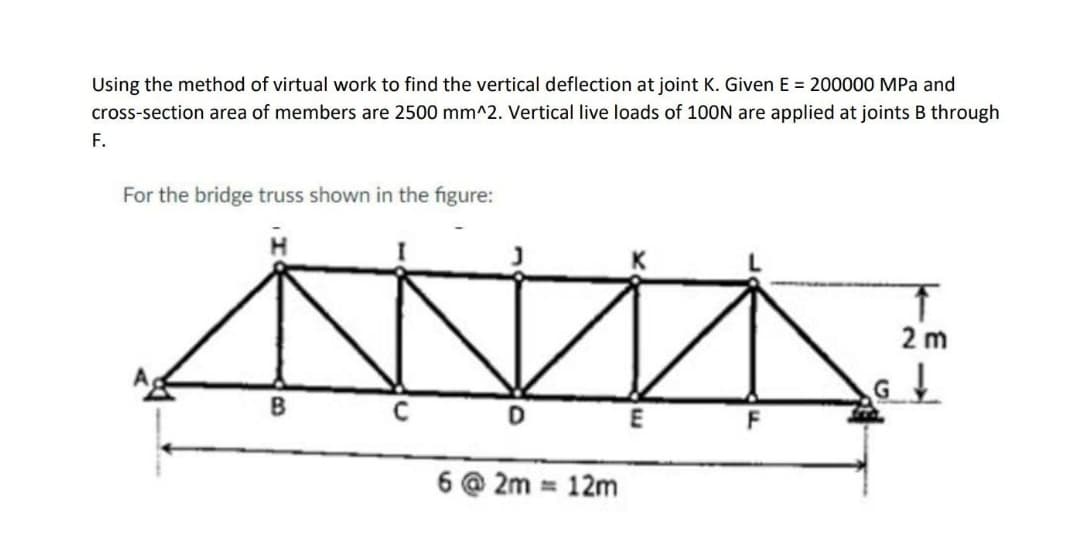 Using the method of virtual work to find the vertical deflection at joint K. Given E = 200000 MPa and
cross-section area of members are 2500 mm^2. Vertical live loads of 100N are applied at joints B through
F.
For the bridge truss shown in the figure:
2 m
E
F
6 @ 2m = 12m
