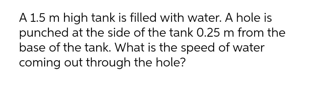 A 1.5 m high tank is filled with water. A hole is
punched at the side of the tank 0.25 m from the
base of the tank. What is the speed of water
coming out through the hole?
