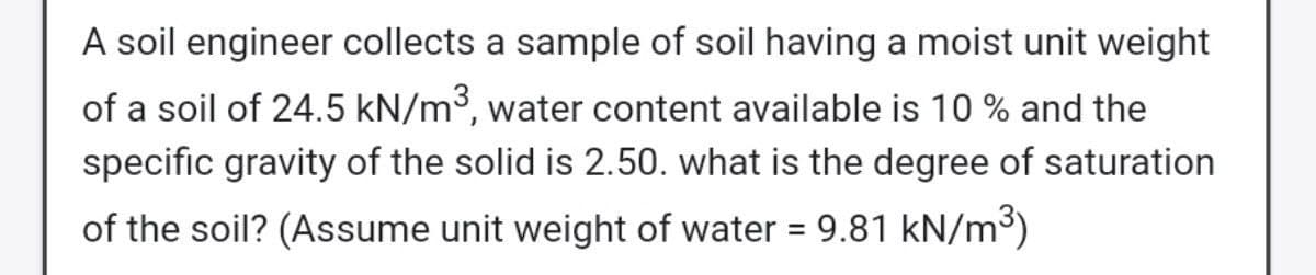 A soil engineer collects a sample of soil having a moist unit weight
of a soil of 24.5 kN/m³, water content available is 10 % and the
specific gravity of the solid is 2.50. what is the degree of saturation
of the soil? (Assume unit weight of water = 9.81 kN/m³)
