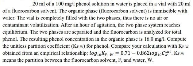 20 ml of a 100 mg/l phenol solution in water is placed in a vial with 20 ml
of a fluorocarbon solvent. The organic phase (fluorocarbon solvent) is immiscible with
water. The vial is completely filled with the two phases, thus there is no air or
contaminant volatilization. After an hour of agitation, the two phase system reaches
equilibrium. The two phases are separated and the fluorocarbon is analyzed for total
phenol. The resulting phenol concentration in the organic phase is 16.0 mg/l. Compute
the unitless partition coefficient (KF-w) for phenol. Compare your calculation with KF-w
obtained from an empirical relationship: log10 KF-w = 0.71 -0.862log10 Cat. KF-w
means the partition between the fluorocarbon solvent, F, and water, W.