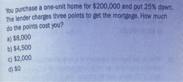 You purchase a one-unit home for $200,000 and put 25% down.
The lender charges three points to get the mortgage. How much
do the points cost you?
a) $8,000
b) $4,500
c) $2,000
d) $0