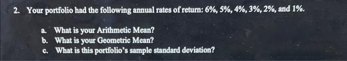 2. Your portfolio had the following annual rates of return: 6%, 5%, 4%, 3%, 2%, and 1%.
a. What is your Arithmetic Mean?
b. What is your Geometric Mean?
c. What is this portfolio's sample standard deviation?