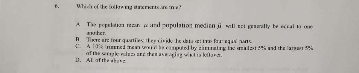 6.
Which of the following statements are true?
A. The population mean u and population median ũ will not generally be equal to one
another.
B. There are four quartiles; they divide the data set into four equal parts.
C. A 10% trimmed mean would be computed by eliminating the smallest 5% and the largest 5%
of the sample values and then averaging what is leftover.
D. All of the above.
В.
С.
