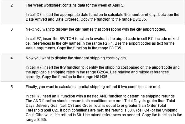 2
The Week worksheet contains data for the week of April 5.
In cell D7, insert the appropriate date function to calculate the number of days between the
Date Arrived and Date Ordered. Copy the function to the range D8:D35.
Next, you want to display the city names that correspond with the city airport codes.
In cell F7, insert the SWITCH function to evaluate the airport code in cell E7. Include mixed
cell references to the city names in the range F2:F4. Use the airport codes as text for the
Value arguments. Copy the function to the range F8:F35.
4
Now you want to display the standard shipping costs by city.
In cell H7, insert the IFS function to identify the shipping cost based on the airport code and
the applicable shipping rates in the range G2:G4. Use relative and mixed references
correctly. Copy the function to the range H8:H35.
Finally, you want to calculate a partial shipping refund if two conditions are met.
In cell 17, insert an IF function with a nested AND function to determine shipping refunds.
The AND function should ensure both conditions are met Total Days is grater than Total
Days Delivery Goal (cell C3) and Order Total is equal to or greater than Order Total
Threshold (cell C2). If both conditions are met, the refund is 50% (cell C4) of the Shipping
Cost. Otherwise, the refund is $0. Use mixed references as needed. Copy the function to the
range 18:135.
3.
