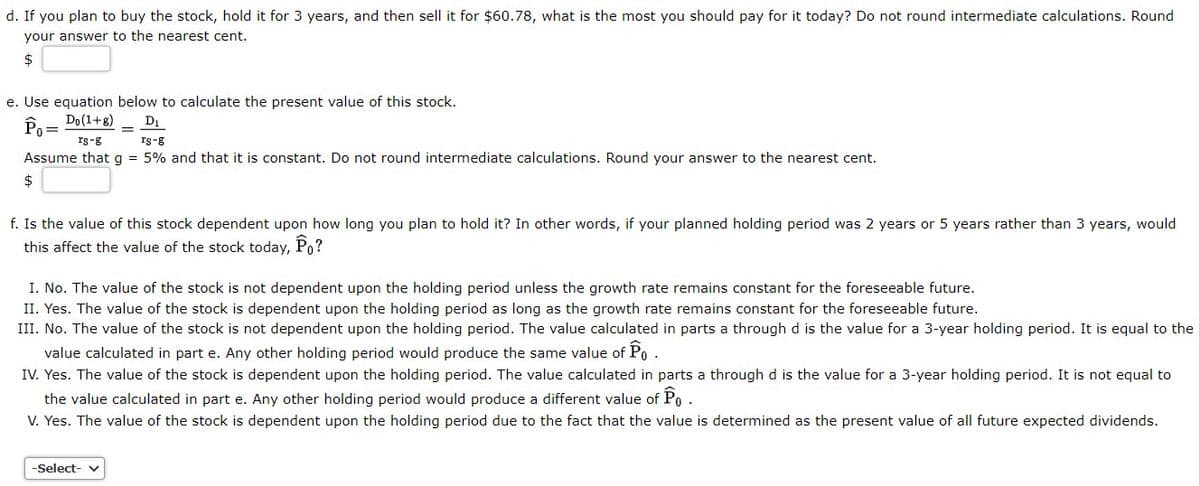d. If you plan to buy the stock, hold it for 3 years, and then sell it for $60.78, what is the most you should pay for it today? Do not round intermediate calculations. Round
your answer to the nearest cent.
2$
e. Use equation below to calculate the present value of this stock.
Do (1+8)
D1
Po
rs-g
Is-g
Assume that g = 5% and that it is constant. Do not round intermediate calculations. Round your answer to the nearest cent.
f. Is the value of this stock dependent upon how long you plan to hold it? In other words, if your planned holding period was 2 years or 5 years rather than 3 years, would
this affect the value of the stock today, Po?
I. No. The value of the stock is not dependent upon the holding period unless the growth rate remains constant for the foreseeable future.
II. Yes. The value of the stock is dependent upon the holding period as long as the growth rate remains constant for the foreseeable future.
III. No. The value of the stock is not dependent upon the holding period. The value calculated in parts a through d is the value for a 3-year holding period. It is equal to the
value calculated in part e. Any other holding period would produce the same value of Po.
IV. Yes. The value of the stock is dependent upon the holding period. The value calculated in parts a through d is the value for a 3-year holding period. It is not equal to
the value calculated in part e. Any other holding period would produce a different value of Po.
V. Yes. The value of the stock is dependent upon the holding period due to the fact that the value is determined as the present value of all future expected dividends.
-Select-
