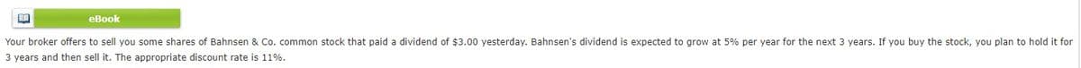 eBook
Your broker offers to sell you some shares of Bahnsen & Co. common stock that paid a dividend of $3.00 yesterday. Bahnsen's dividend is expected to grow at 5% per year for the next 3 years. If you buy the stock, you plan to hold it for
3 years and then sell it. The appropriate discount rate is 11%.
