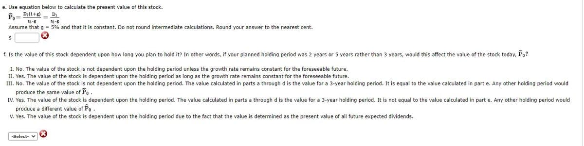 e. Use equation below to calculate the present value of this stock.
Do(1+g)
D
Po =
Is-8
rs-8
Assume that g = 5% and that it is constant. Do not round intermediate calculations. Round your answer to the nearest cent.
f. Is the value of this stock dependent upon how long you plan to hold it? In other words, if your planned holding period was 2 years or 5 years rather than 3 years, would this affect the value of the stock today, Po?
I. No. The value of the stock is not dependent upon the holding period unless the growth rate remains constant for the foreseeable future.
II. Yes. The value of the stock is dependent upon the holding period as long as the growth rate remains constant for the foreseeable future.
III. No. The value of the stock is not dependent upon the holding period. The value calculated in parts a through d is the value for a 3-year holding period. It is equal to the value calculated in part e. Any other holding period would
produce the same value of Po .
IV. Yes. The value of the stock is dependent upon the holding period. The value calculated in parts a through d is the value for a 3-year holding period. It is not equal to the value calculated in part e. Any other holding period would
produce a different value of Po.
V. Yes. The value of the stock is dependent upon the holding period due to the fact that the value is determined as the present value of all future expected dividends.
-Select- v
