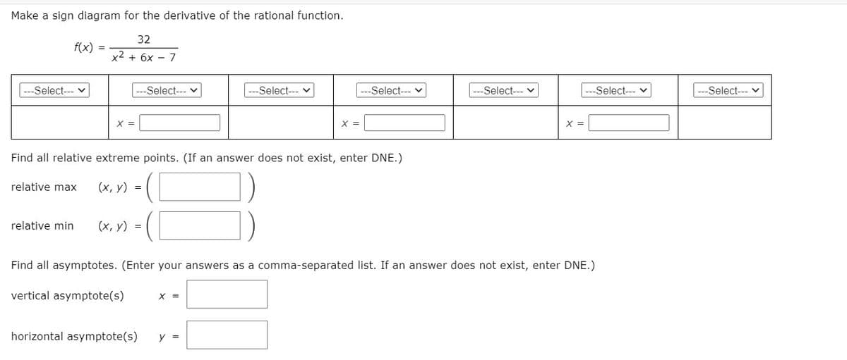 Make a sign diagram for the derivative of the rational function.
32
f(x) =
x2 + 6x - 7
Select---
Select--- v
Select--- v
-Select--- v
Select--- v
Select--- v
Select--- v
X =
X =
Find all relative extreme points. (If an answer does not exist, enter DNE.)
relative max
(х, у) %3
relative min
(х, у) %3D
Find all asymptotes. (Enter your answers as a comma-separated list. If an answer does not exist, enter DNE.)
vertical asymptote(s)
X =
horizontal asymptote(s)
y =
