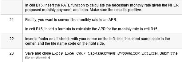 In cell B15, insert the RATE function to calculate the necessary monthly rate given the NPER,
proposed monthly payment, and loan. Make sure the result is positive.
Finally, you want to convert the monthly rate to an APR.
In cell B16, insert a formula to calculate the APR for the monthly rate in cell B15.
22
Insert a footer on all sheets with your name on the left side, the sheet name code in the
center, and the file name code on the right side.
23
Save and close Exp19_Excel_Ch07_CapAssessment_Shipping.xlsx. Exit Excel. Submit the
file as directed.
21
