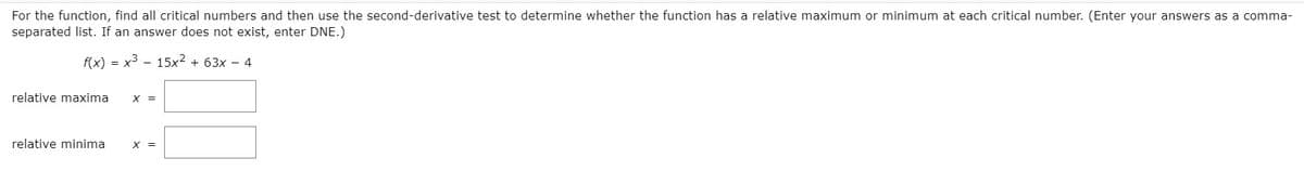 For the function, find all critical numbers and then use the second-derivative test to determine whether the function has a relative maximum or minimum at each critical number. (Enter your answers as a comma-
separated list. If an answer does not exist, enter DNE.)
f(x) = x3 - 15x2 + 63x – 4
relative maxima
X =
relative minima
X =
