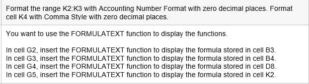 Format the range K2:K3 with Accounting Number Format with zero decimal places. Format
cell K4 with Comma Style with zero decimal places.
You want to use the FORMULATEXT function to display the functions.
In cell G2, insert the FORMULATEXT function to display the formula stored in cell B3.
In cell G3, insert the FORMULATEXT function to display the formula stored in cell B4.
In cell G4, insert the FORMULATEXT function to display the formula stored in celI D8.
In cell G5, insert the FORMULATEXT function to display the formula stored in cell K2.
