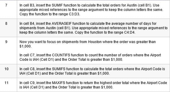 In cell B3, insert the SUMIF function to calculate the total orders for Austin (cell B1). Use
appropriate mixed references to the range argument to keep the column letters the same.
Copy the function to the range C3:D3.
7
In cell B4, insert the AVERAGEIF function to calculate the average number of days for
shipments from Austin (cell B1). Use appropriate mixed references to the range argument to
keep the column letters the same. Copy the function to the range C4:D4.
9
Now you want to focus on shipments from Houston where the order was greater than
$1,000.
In cell C7, insert the COUNTIFS function to count the number of orders where the Airport
Code is IAH (Cell D1) and the Order Total is greater than $1,000.
In cell C8, insert the SUMIFS function to calculate the total orders where the Airport Code is
IAH (Cell D1) and the Order Total is greater than $1,000.
10
In cell C9, insert the MAXIFS function to return the highest order total where the Airport Code
is IAH (Cell D1) and the Order Total is greater than $1,000.
11
