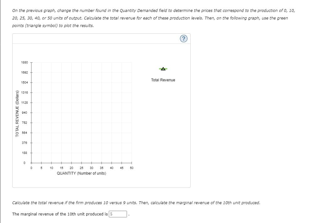 On the previous graph, change the number found in the Quantity Demanded field to determine the prices that correspond to the production of 0, 10,
20, 25, 30, 40, or 50 units of output. Calculate the total revenue for each of these production levels. Then, on the following graph, use the green
points (triangle symbol) to plot the results.
1880
1692
Total Revenue
1504
1316
1128
940
752
584
376
188
10
15
20
25
30
35
40
45
50
QUANTITY (Number of units)
Calculate the total revenue if the firm produces 10 versus 9 units. Then, calculate the marginal revenue of the 10th unit produced.
The marginal revenue of the 10th unit produced is S
TO TAL REVENUE (Dollars)
