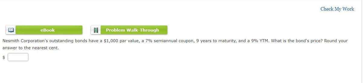 Check My Work
eBook
Problem Walk-Through
Nesmith Corporation's outstanding bonds have a $1,000 par value, a 7% semiannual coupon, 9 years to maturity, and a 9% YTM. What is the bond's price? Round your
answer to the nearest cent.
$
