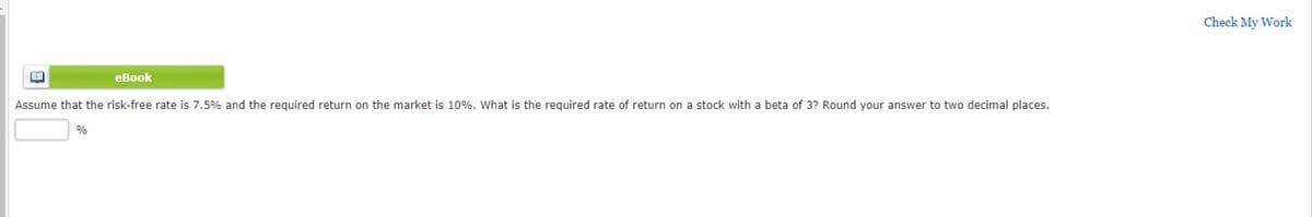 Check My Work
eBook
Assume that the risk-free rate is 7.5% and the required return on the market is 10%. What is the required rate of return on a stock with a beta of 3? Round your answer to two decimal places.
%
