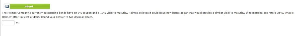 eBook
The Holmes Company's currently outstanding bonds have an 8% coupon and a 13% yield to maturity. Holmes believes it could issue new bonds at par that would provide a similar yield to maturity. If its marginal tax rate is 25%, what is
Holmes' after-tax cost of debt? Round your answer to two decimal places.
%

