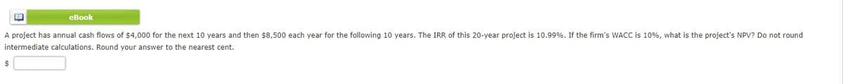 eBook
A project has annual cash flows of $4,000 for the next 10 years and then $8,500 each year for the following 10 years. The IRR of this 20-year project is 10.99%. If the firm's WACC is 10%, what is the project's NPV? Do not round
intermediate calculations. Round your answer to the nearest cent.
