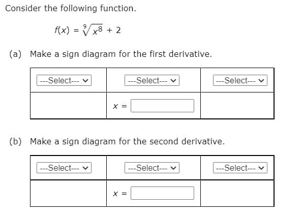 Consider the following function.
f(x) = Vx8 + 2
(a) Make a sign diagram for the first derivative.
---Select--- v
|---Select--- v
---Select--- v
X =
(b) Make a sign diagram for the second derivative.
|---Select---
--Select---
---Select---
X =

