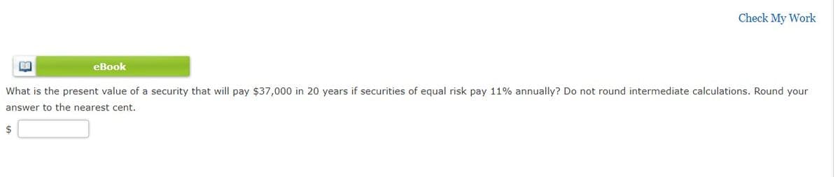 Check My Work
eBook
What is the present value of a security that will pay $37,000 in 20 years if securities of equal risk pay 11% annually? Do not round intermediate calculations. Round your
answer to the nearest cent.
2$

