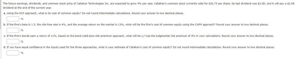The future earnings, dividends, and common stock price of Callahan Technologies Inc. are expected to grow 4% per year. Callahan's common stock currently sells for $26.75 per share; its last dividend was $2.00; and it will pay a $2.08
dividend at the end of the current year.
a. Using the DCF approach, what is its cost of common equity? Do not round intermediate calculations. Round your answer to two decimal places.
%
b. If the firm's beta is 1.5, the risk-free rate is 4%, and the average return on the market is 13%, what will be the firm's cost of common equity using the CAPM approach? Round your answer to two decimal places.
%
c. If the firm's bonds earn a return of 11%, based on the bond-yield-plus-risk-premium approach, what will be rg? Use the judgmental risk premium of 4% in your calculations. Round your answer to two decimal places.
d. If you have equal confidence in the inputs used for the three approaches, what is your estimate of Callahan's cost of common equity? Do not round intermediate calculations. Round your answer to two decimal places.
%
