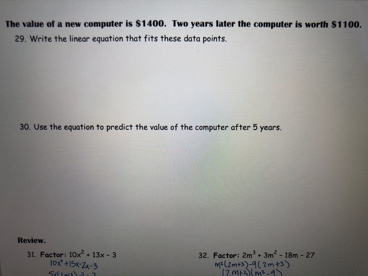 The value of a new computer is $1400. Two years later the computer is worth $1100.
29. Write the linear equation that fits these data points.
30. Use the equation to predict the value of the computer after 5
years.
Review.
31. Factor: 10x + 13x - 3
IDx+15x-Zx-3
32. Factor: 2m + 3m2- 18m- 27
mz(Zm+3)-9(2m+3)
