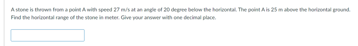 A stone is thrown from a point A with speed 27 m/s at an angle of 20 degree below the horizontal. The point A is 25 m above the horizontal ground.
Find the horizontal range of the stone in meter. Give your answer with one decimal place.