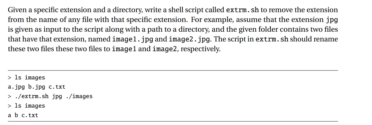 Given a specific extension and a directory, write a shell script called extrm. sh to remove the extension
from the name of any file with that specific extension. For example, assume that the extension jpg
is given as input to the script along with a path to a directory, and the given folder contains two files
that have that extension, named image1.jpg and image2.jpg. The script in extrm. sh should rename
these two files these two files to image1 and image2, respectively.
> ls images
a.jpg b.jpg c.txt
> ./extrm.sh jpg /images
> ls images
a b c.txt