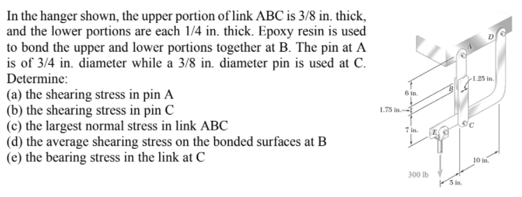 In the hanger shown, the upper portion of link ABC is 3/8 in. thick,
and the lower portions are each 1/4 in. thick. Epoxy resin is used
to bond the upper and lower portions together at B. The pin at A
is of 3/4 in. diameter while a 3/8 in. diameter pin is used at C.
Determine:
1.25 in.
(a) the shearing stress in pin A
(b) the shearing stress in pin C
(c) the largest normal stress in link ABC
(d) the average shearing stress on the bonded surfaces at B
(e) the bearing stress in the link at C
6 in.
1.75 in.
7 in.
10 in.
300 Ib
5 in.
