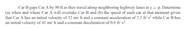 Car B gaps Car A by 90 ft as they travel along neighboring highway lanes at t = 0. Determine
(a) when and where Car A will overtake Car B and (b) the speed of each car at that moment given
that Car A has an initial velocity of 32 mi/ h and a constant acceleration of 2.2 ft/ s² while Car B has
an initial velocity of 41 mi/ h and a constant deceleration of 0.8 f/ s².

