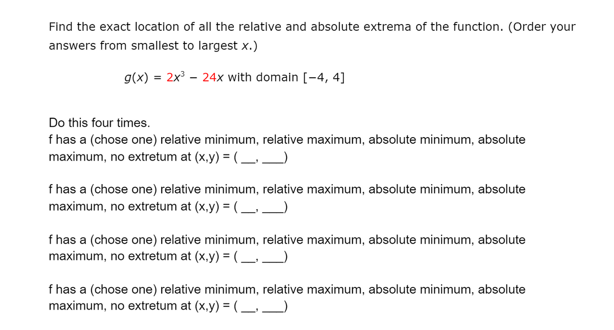 Find the exact location of all the relative and absolute extrema of the function. (Order your
answers from smallest to largest x.)
g(x)
2x3 - 24x with domain [-4, 4]
Do this four times.
f has a (chose one) relative minimum, relative maximum, absolute minimum, absolute
maximum, no extretum at (x,y) = ( _, _
f has a (chose one) relative minimum, relative maximum, absolute minimum, absolute
maximum, no extretum at (x,y) = ( _, __)
f has a (chose one) relative minimum, relative maximum, absolute minimum, absolute
maximum, no extretum at (x,y) = ( _, __)
f has a (chose one) relative minimum, relative maximum, absolute minimum, absolute
maximum, no extretum at (x,y) = ( _, __)
