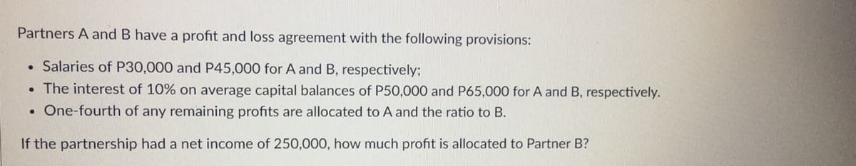 Partners A and B have a profit and loss agreement with the following provisions:
• Salaries of P30,000 and P45,000 for A and B, respectively;
The interest of 10% on average capital balances of P50,000 and P65,000 for A and B, respectively.
• One-fourth of any remaining profits are allocated to A and the ratio to B.
If the partnership had a net income of 250,000, how much profit is allocated to Partner B?
●