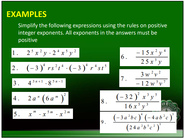 EXAMPLES
Simplify the following expressions using the rules on positive
integer exponents. All exponents in the answers must be
positive
25 x² y 24 x³y²
1.
4
2. (-3)* rs²tª ·(− 3 )ª rªst³
3.
4.
5.
4 [3n+1.85n-
2a" (6a")²
x
m
X
5 m
.
x
2
2 m
18.
9.
6.
7.
- 15x²y
25x³ y
3w²v²
2
W
- 12w5v
- 32)²³ x ³ y ²
3
5
4
7
3
16 x 5 y ³
(-3a²bc)* (-4ab²c)³
(24a²b³c²)³
GOAREY