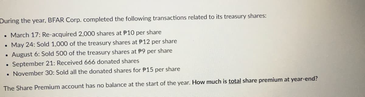 During the year, BFAR Corp. completed the following transactions related to its treasury shares:
• March 17: Re-acquired 2,000 shares at P10 per share
• May 24: Sold 1,000 of the treasury shares at P12 per share
August 6: Sold 500 of the treasury shares at P9 per share
. September 21: Received 666 donated shares
. November 30: Sold all the donated shares for P15 per share
The Share Premium account has no balance at the start of the year. How much is total share premium at year-end?
●