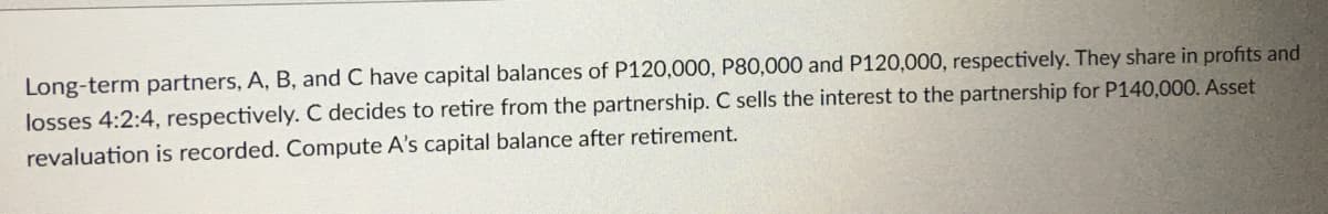 Long-term partners, A, B, and C have capital balances of P120,000, P80,000 and P120,000, respectively. They share in profits and
losses 4:2:4, respectively. C decides to retire from the partnership. C sells the interest to the partnership for P140,000. Asset
revaluation is recorded. Compute A's capital balance after retirement.