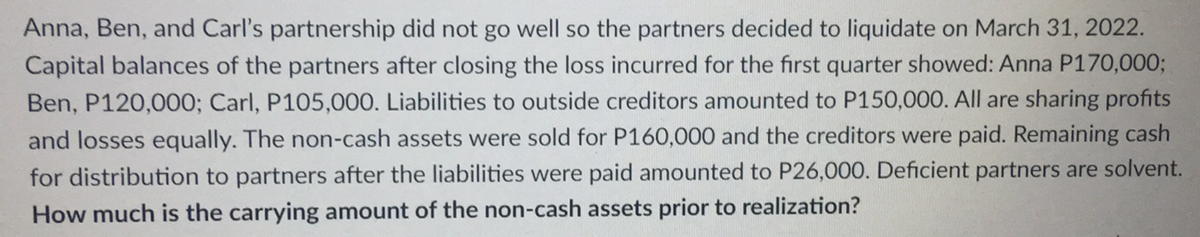 Anna, Ben, and Carl's partnership did not go well so the partners decided to liquidate on March 31, 2022.
Capital balances of the partners after closing the loss incurred for the first quarter showed: Anna P170,000;
Ben, P120,000; Carl, P105,000. Liabilities to outside creditors amounted to P150,000. All are sharing profits
and losses equally. The non-cash assets were sold for P160,000 and the creditors were paid. Remaining cash
for distribution to partners after the liabilities were paid amounted to P26,000. Deficient partners are solvent.
How much is the carrying amount of the non-cash assets prior to realization?