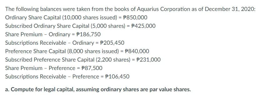 The following balances were taken from the books of Aquarius Corporation as of December 31, 2020:
Ordinary Share Capital (10,000 shares issued) = $850,000
Subscribed Ordinary Share Capital (5,000 shares) = $425,000
Share Premium - Ordinary = 186,750
Subscriptions Receivable - Ordinary = $205,450
Preference Share Capital (8,000 shares issued) = 840,000
Subscribed Preference Share Capital (2,200 shares) = 231,000
Share Premium - Preference = $87,500
Subscriptions Receivable - Preference = $106,450
a. Compute for legal capital, assuming ordinary shares are par value shares.