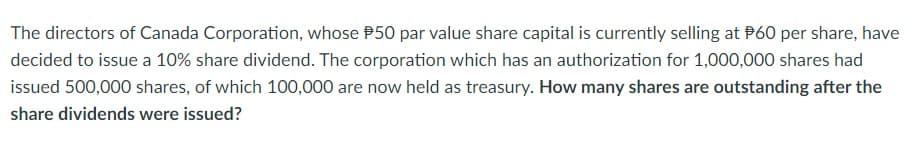 The directors of Canada Corporation, whose $50 par value share capital is currently selling at $60 per share, have
decided to issue a 10% share dividend. The corporation which has an authorization for 1,000,000 shares had
issued 500,000 shares, of which 100,000 are now held as treasury. How many shares are outstanding after the
share dividends were issued?