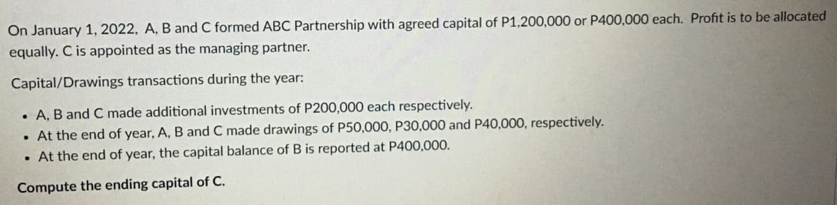 On January 1, 2022, A, B and C formed ABC Partnership with agreed capital of P1,200,000 or P400,000 each. Profit is to be allocated
equally. C is appointed as the managing partner.
Capital/Drawings transactions during the year:
. A, B and C made additional investments of P200,000 each respectively.
. At the end of year, A, B and C made drawings of P50,000, P30,000 and P40,000, respectively.
. At the end of year, the capital balance of B is reported at P400,000.
Compute the ending capital of C.