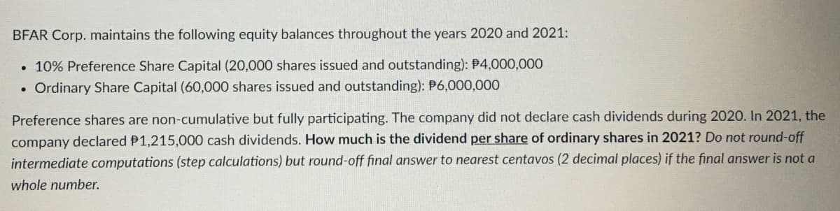 BFAR Corp. maintains the following equity balances throughout the years 2020 and 2021:
• 10% Preference Share Capital (20,000 shares issued and outstanding): P4,000,000
• Ordinary Share Capital (60,000 shares issued and outstanding): P6,000,000
Preference shares are non-cumulative but fully participating. The company did not declare cash dividends during 2020. In 2021, the
company declared P1,215,000 cash dividends. How much is the dividend per share of ordinary shares in 2021? Do not round-off
intermediate computations (step calculations) but round-off final answer to nearest centavos (2 decimal places) if the final answer is not a
whole number.