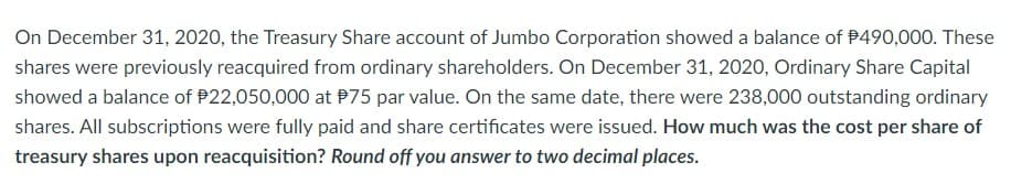 On December 31, 2020, the Treasury Share account of Jumbo Corporation showed a balance of $490,000. These
shares were previously reacquired from ordinary shareholders. On December 31, 2020, Ordinary Share Capital
showed a balance of $22,050,000 at $75 par value. On the same date, there were 238,000 outstanding ordinary
shares. All subscriptions were fully paid and share certificates were issued. How much was the cost per share of
treasury shares upon reacquisition? Round off you answer to two decimal places.