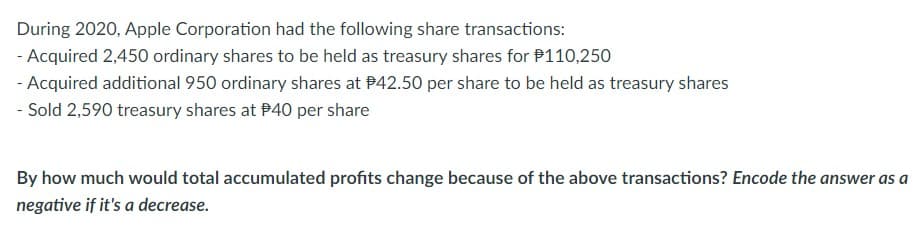 During 2020, Apple Corporation had the following share transactions:
- Acquired 2,450 ordinary shares to be held as treasury shares for $110,250
- Acquired additional 950 ordinary shares at $42.50 per share to be held as treasury shares
- Sold 2,590 treasury shares at $40 per share
By how much would total accumulated profits change because of the above transactions? Encode the answer as a
negative if it's a decrease.